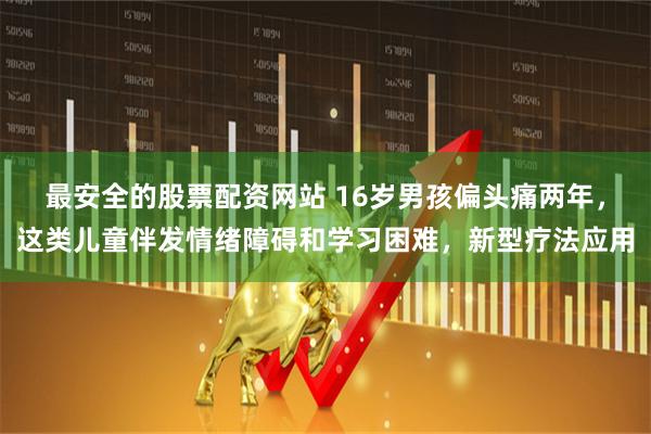 最安全的股票配资网站 16岁男孩偏头痛两年，这类儿童伴发情绪障碍和学习困难，新型疗法应用