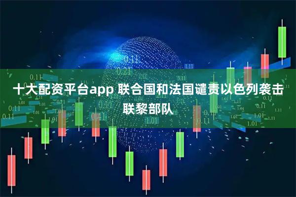 十大配资平台app 联合国和法国谴责以色列袭击联黎部队