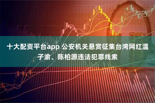 十大配资平台app 公安机关悬赏征集台湾网红温子渝、陈柏源违法犯罪线索