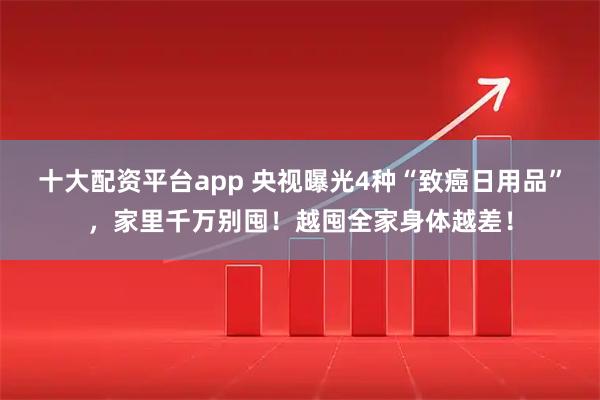 十大配资平台app 央视曝光4种“致癌日用品”，家里千万别囤！越囤全家身体越差！