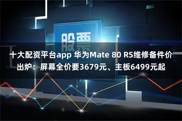 十大配资平台app 华为Mate 80 RS维修备件价出炉：屏幕全价要3679元、主板6499元起