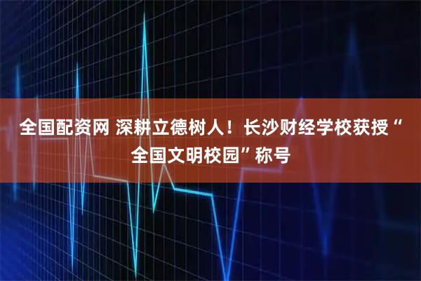 全国配资网 深耕立德树人!长沙财经学校获授“全国文明校园”称号