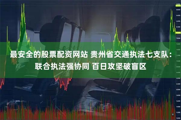 最安全的股票配资网站 贵州省交通执法七支队：联合执法强协同 百日攻坚破盲区