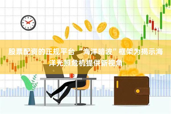 股票配资的正规平台 “海洋暗波”框架为揭示海洋光照危机提供新视角