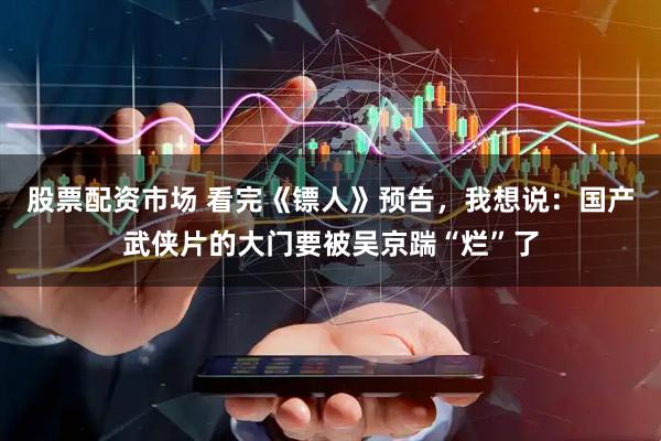 股票配资市场 看完《镖人》预告，我想说：国产武侠片的大门要被吴京踹“烂”了