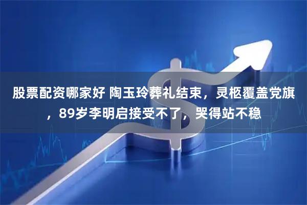 股票配资哪家好 陶玉玲葬礼结束,灵柩覆盖党旗,89岁李明启接受不了,哭得站不稳