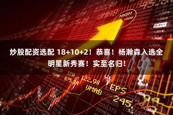 炒股配资选配 18+10+2！恭喜！杨瀚森入选全明星新秀赛！实至名归！