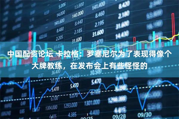 中国配资论坛 卡拉格：罗塞尼尔为了表现得像个大牌教练，在发布会上有些怪怪的