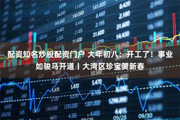 配资知名炒股配资门户 大年初八：开工了！事业如骏马开道丨大湾区珍宝贺新春