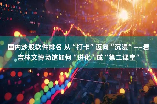 国内炒股软件排名 从“打卡”迈向“沉浸”——看吉林文博场馆如何“进化”成“第二课堂”