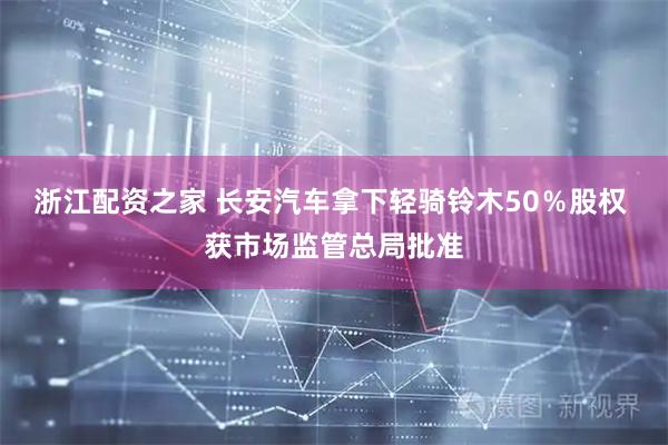 浙江配资之家 长安汽车拿下轻骑铃木50%股权 获市场监管总局批准