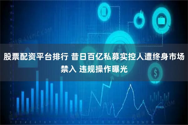 股票配资平台排行 昔日百亿私募实控人遭终身市场禁入 违规操作曝光