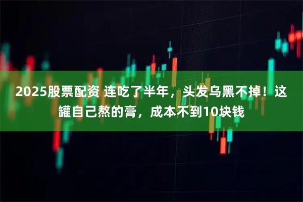 2025股票配资 连吃了半年，头发乌黑不掉！这罐自己熬的膏，成本不到10块钱