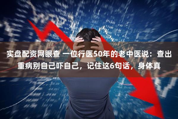 实盘配资网眼查 一位行医50年的老中医说：查出重病别自己吓自己，记住这6句话，身体真