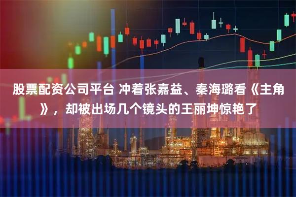股票配资公司平台 冲着张嘉益、秦海璐看《主角》，却被出场几个镜头的王丽坤惊艳了