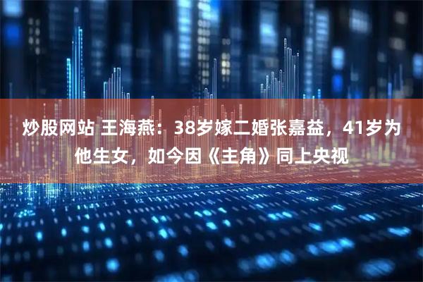 炒股网站 王海燕：38岁嫁二婚张嘉益，41岁为他生女，如今因《主角》同上央视