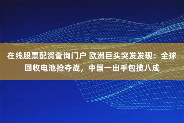 在线股票配资查询门户 欧洲巨头突发发现：全球回收电池抢夺战，中国一出手包揽八成