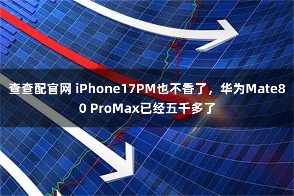 查查配官网 iPhone17PM也不香了，华为Mate80 ProMax已经五千多了
