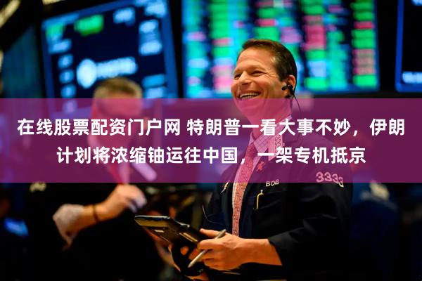 在线股票配资门户网 特朗普一看大事不妙，伊朗计划将浓缩铀运往中国，一架专机抵京