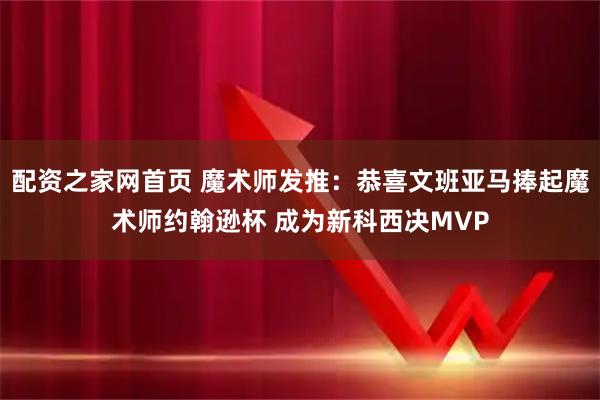配资之家网首页 魔术师发推：恭喜文班亚马捧起魔术师约翰逊杯 成为新科西决MVP