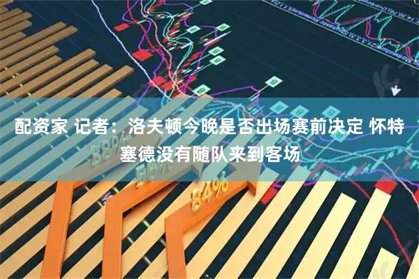配资家 记者：洛夫顿今晚是否出场赛前决定 怀特塞德没有随队来到客场