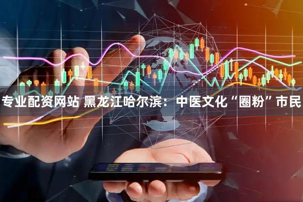 专业配资网站 黑龙江哈尔滨：中医文化“圈粉”市民