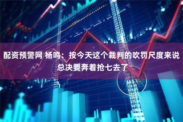 配资预警网 杨鸣：按今天这个裁判的吹罚尺度来说 总决要奔着抢七去了