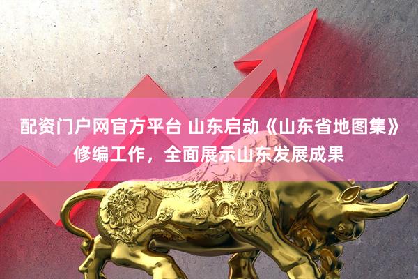 配资门户网官方平台 山东启动《山东省地图集》修编工作，全面展示山东发展成果