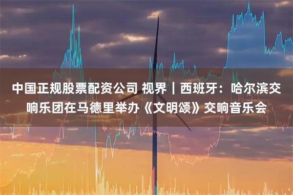 中国正规股票配资公司 视界｜西班牙：哈尔滨交响乐团在马德里举办《文明颂》交响音乐会