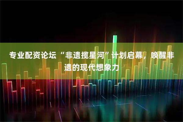 专业配资论坛 “非遗揽星河”计划启幕,唤醒非遗的现代想象力